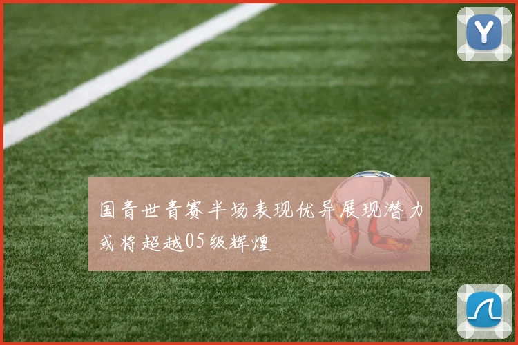 国青世青赛半场表现优异展现潜力或将超越05级辉煌