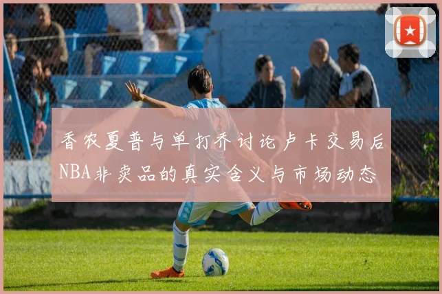 香农夏普与单打乔讨论卢卡交易后NBA非卖品的真实含义与市场动态