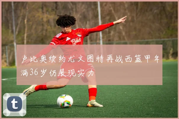 卢比奥续约尤文图特再战西篮甲年满36岁仍展现实力