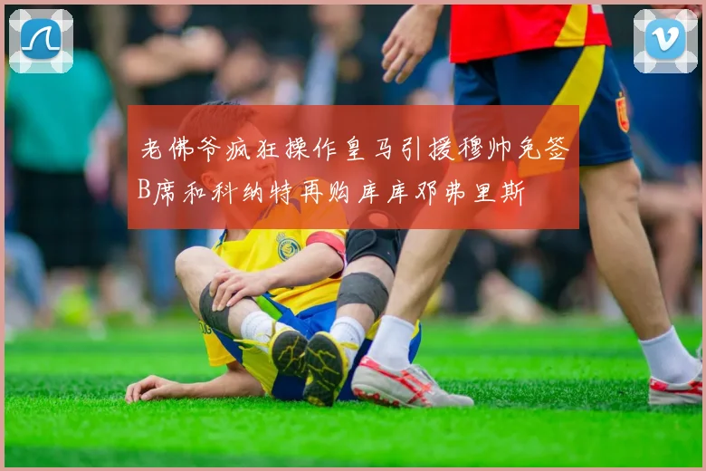 老佛爷疯狂操作皇马引援穆帅免签B席和科纳特再购库库邓弗里斯