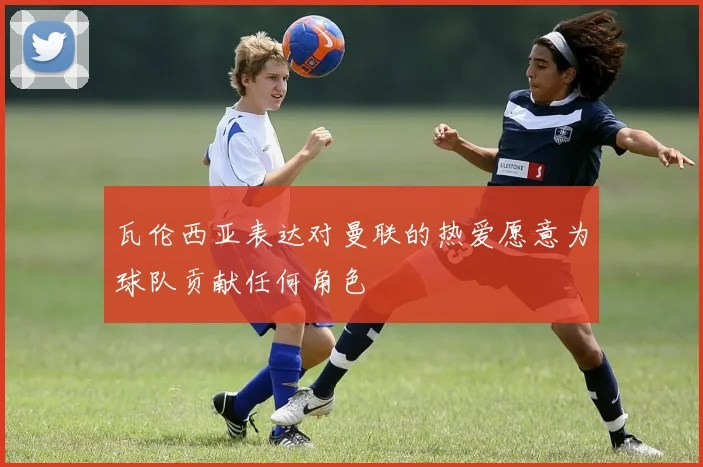瓦伦西亚表达对曼联的热爱愿意为球队贡献任何角色