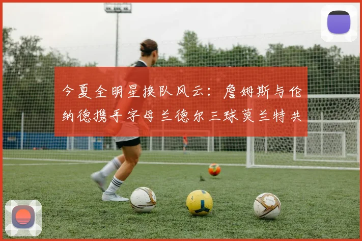 今夏全明星换队风云：詹姆斯与伦纳德携手字母兰德尔三球莫兰特共创辉煌