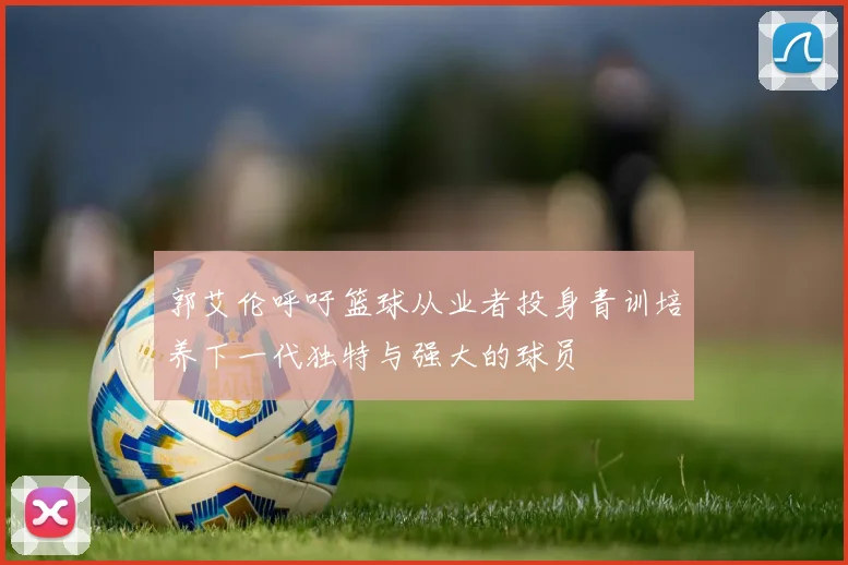 郭艾伦呼吁篮球从业者投身青训培养下一代独特与强大的球员