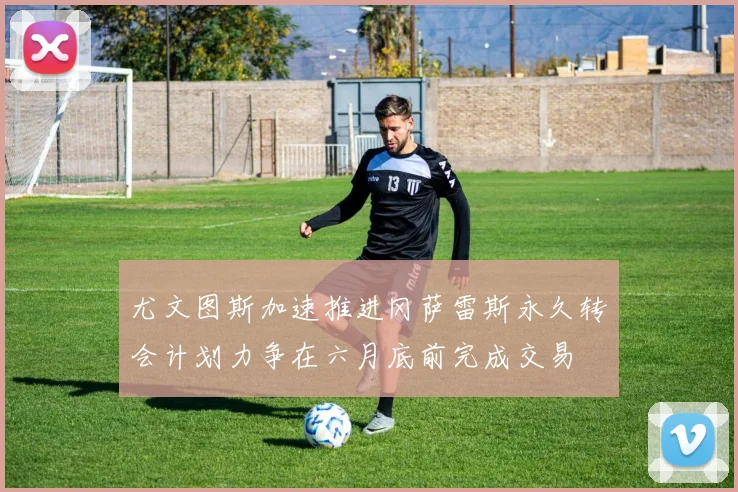 尤文图斯加速推进冈萨雷斯永久转会计划力争在六月底前完成交易