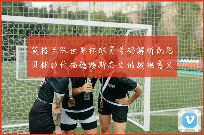 英格兰队世界杯球员号码解析凯恩贝林拉什福德赖斯各自的战袍意义