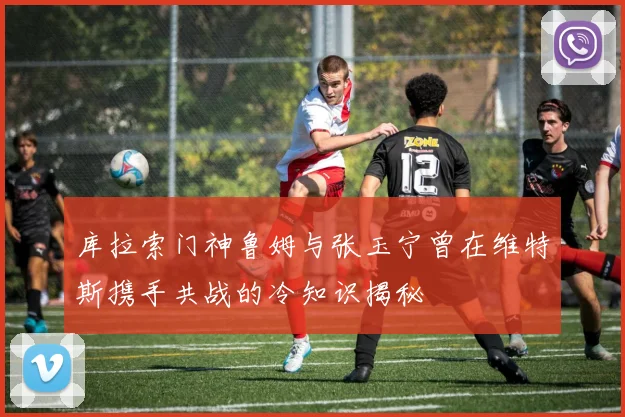 库拉索门神鲁姆与张玉宁曾在维特斯携手共战的冷知识揭秘