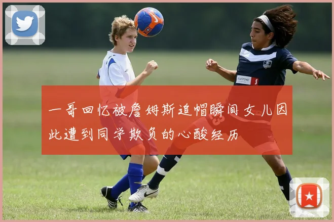 一哥回忆被詹姆斯追帽瞬间女儿因此遭到同学欺负的心酸经历