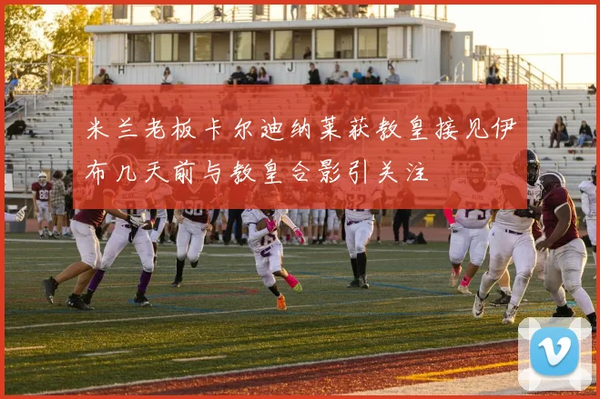 米兰老板卡尔迪纳莱获教皇接见伊布几天前与教皇合影引关注