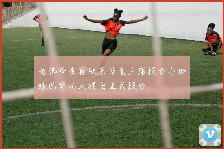 老佛爷亲自联系马竞主席报价小蜘蛛巴萨尚未提出正式报价