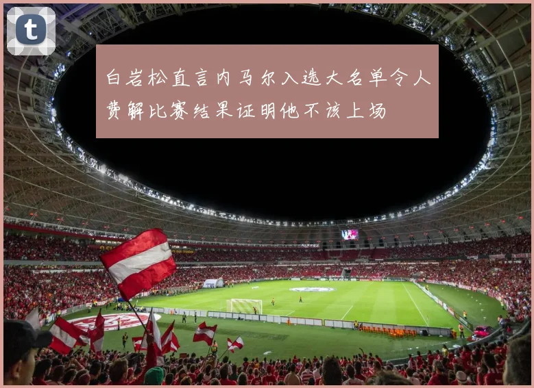 白岩松直言内马尔入选大名单令人费解比赛结果证明他不该上场