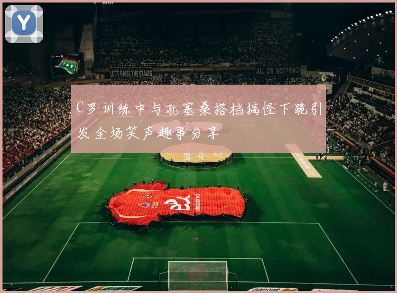 C罗训练中与孔塞桑搭档搞怪下跪引发全场笑声趣事分享