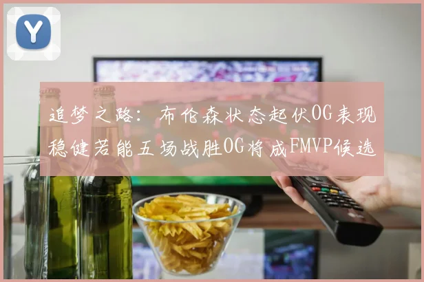 追梦之路：布伦森状态起伏OG表现稳健若能五场战胜OG将成FMVP候选
