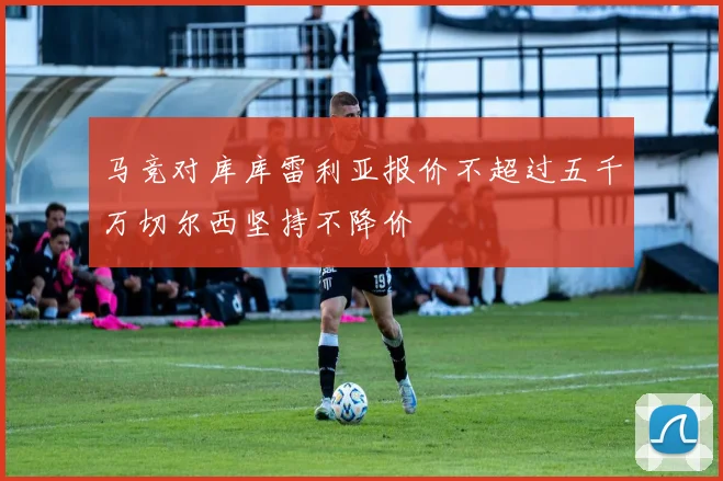 马竞对库库雷利亚报价不超过五千万切尔西坚持不降价
